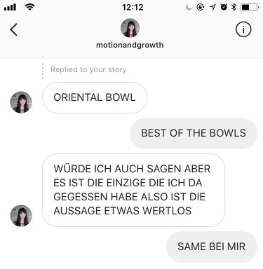 Chat mit Cecilia zum Foto meiner Oriental Bowl. Cecilia: „ORIENTAL BOWL!“ Ich: „BEST OF THE BOWLS“ Cecilia: „WÜRDE ICH AUCH SAGEN ABER ES IST DIE EINZIGE DIE ICH DA GEGESSEN HABE ALSO IST DIE AUSSAGE ETWAS WERTLOS“ Ich: „SAME BEI MIR“